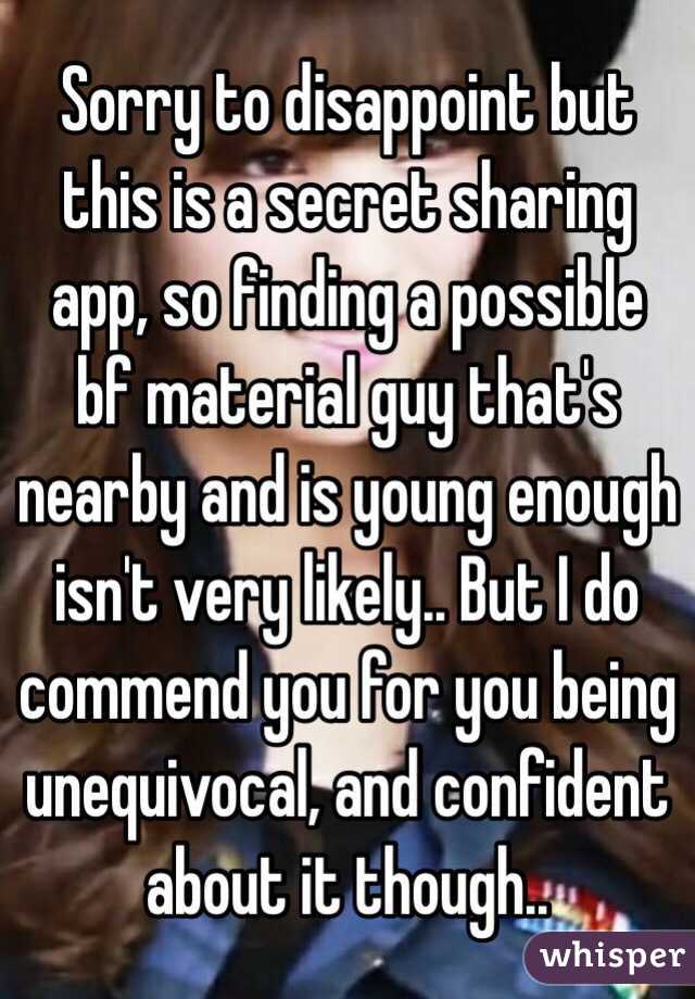 Sorry to disappoint but this is a secret sharing app, so finding a possible bf material guy that's nearby and is young enough isn't very likely.. But I do commend you for you being unequivocal, and confident about it though..