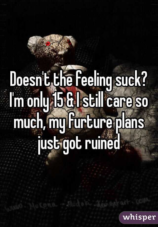 Doesn't the feeling suck? I'm only 15 & I still care so much, my furture plans just got ruined 
