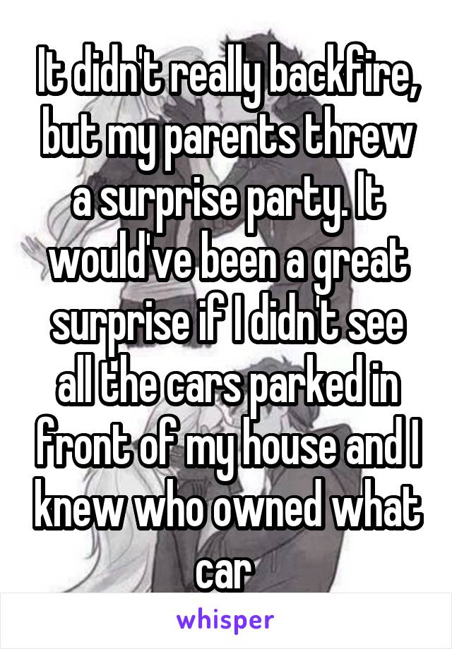 It didn't really backfire, but my parents threw a surprise party. It would've been a great surprise if I didn't see all the cars parked in front of my house and I knew who owned what car 