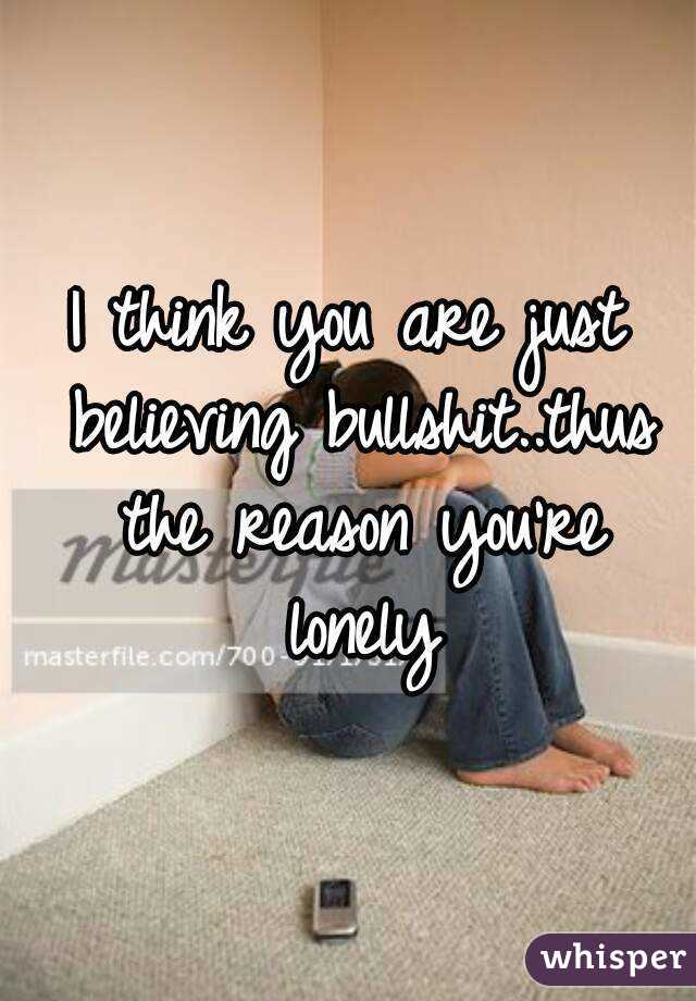 I think you are just believing bullshit..thus the reason you're lonely
