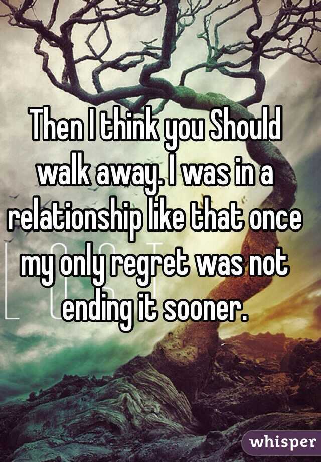 Then I think you Should walk away. I was in a relationship like that once my only regret was not ending it sooner.