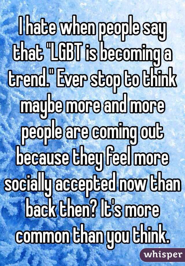 I hate when people say that "LGBT is becoming a trend." Ever stop to think maybe more and more people are coming out because they feel more socially accepted now than back then? It's more common than you think. 