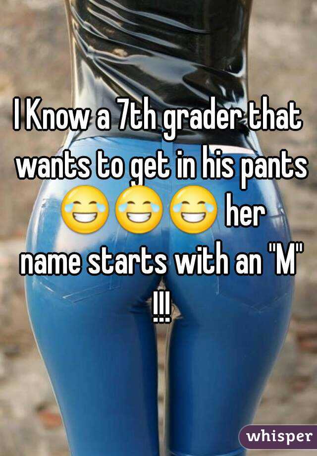 I Know a 7th grader that wants to get in his pants 😂😂😂 her name starts with an "M" !!!