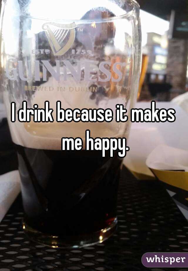 I drink because it makes me happy.