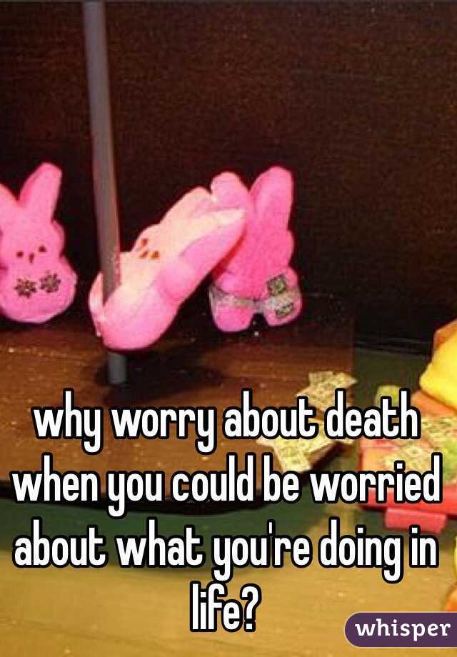 why worry about death when you could be worried about what you're doing in life?