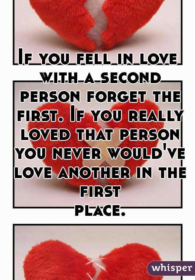 If you fell in love with a second person forget the first. If you really loved that person you never would've love another in the first place.