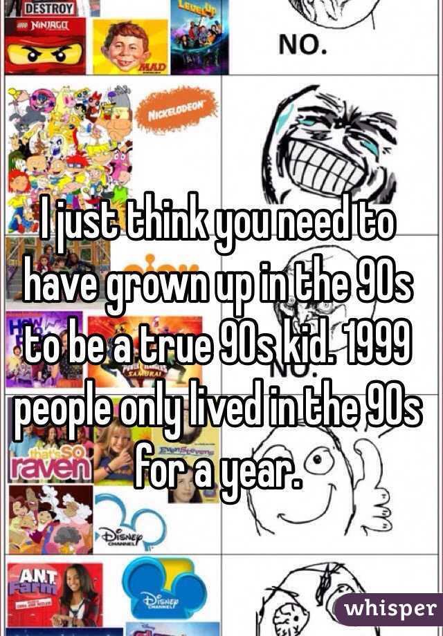 I just think you need to have grown up in the 90s to be a true 90s kid. 1999 people only lived in the 90s for a year. 