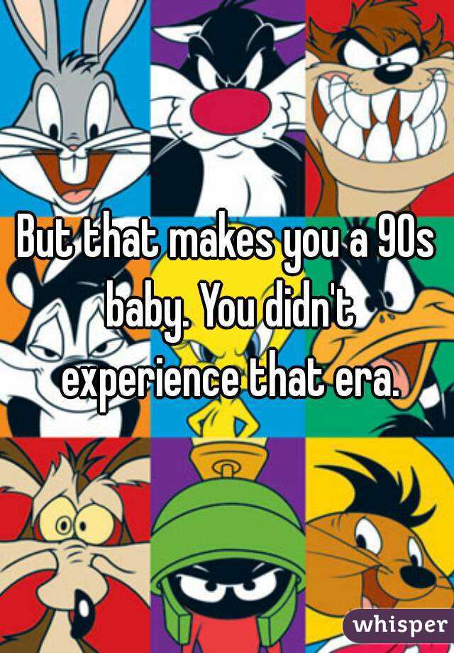 But that makes you a 90s baby. You didn't experience that era.