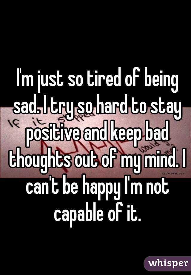 I'm just so tired of being sad. I try so hard to stay positive and keep bad thoughts out of my mind. I can't be happy I'm not capable of it. 