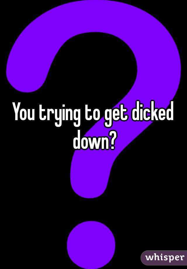 You trying to get dicked down?