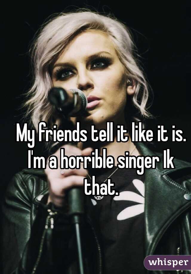 My friends tell it like it is. I'm a horrible singer Ik that.