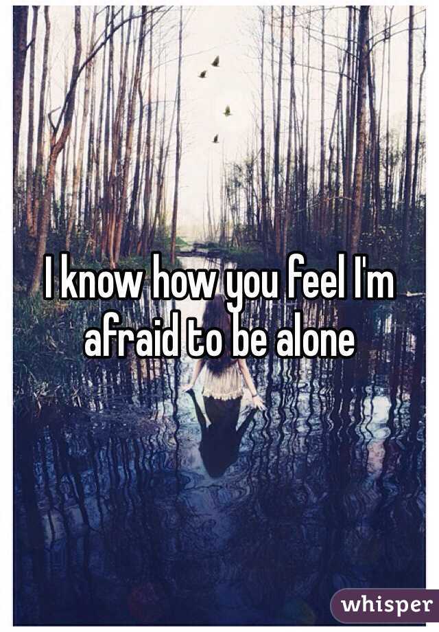 I know how you feel I'm afraid to be alone 