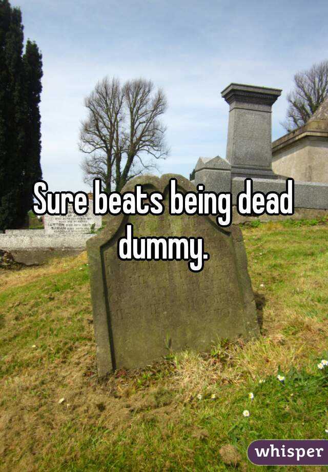 Sure beats being dead dummy. 