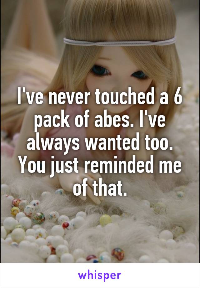 I've never touched a 6 pack of abes. I've always wanted too. You just reminded me of that.