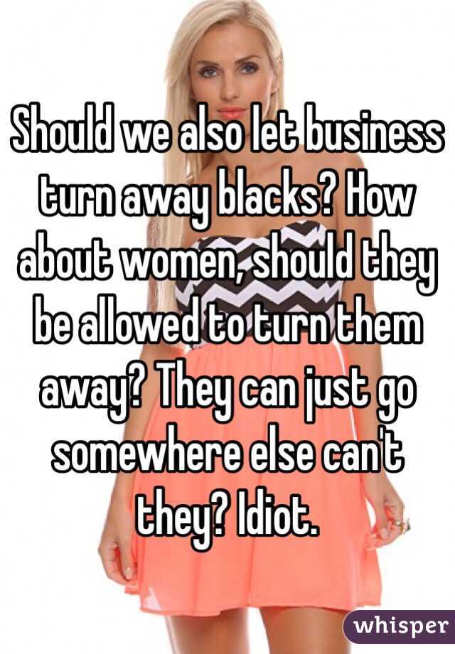 Should we also let business turn away blacks? How about women, should they be allowed to turn them away? They can just go somewhere else can't they? Idiot.