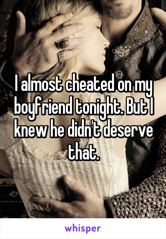 I almost cheated on my boyfriend tonight. But I knew he didn't deserve that.