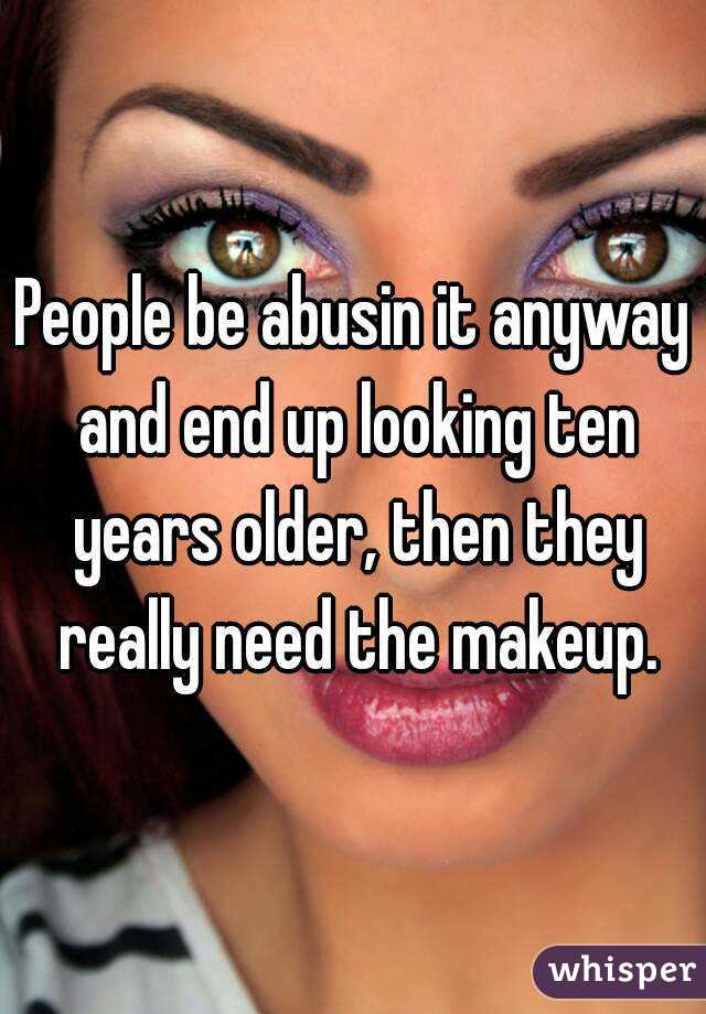 People be abusin it anyway and end up looking ten years older, then they really need the makeup.