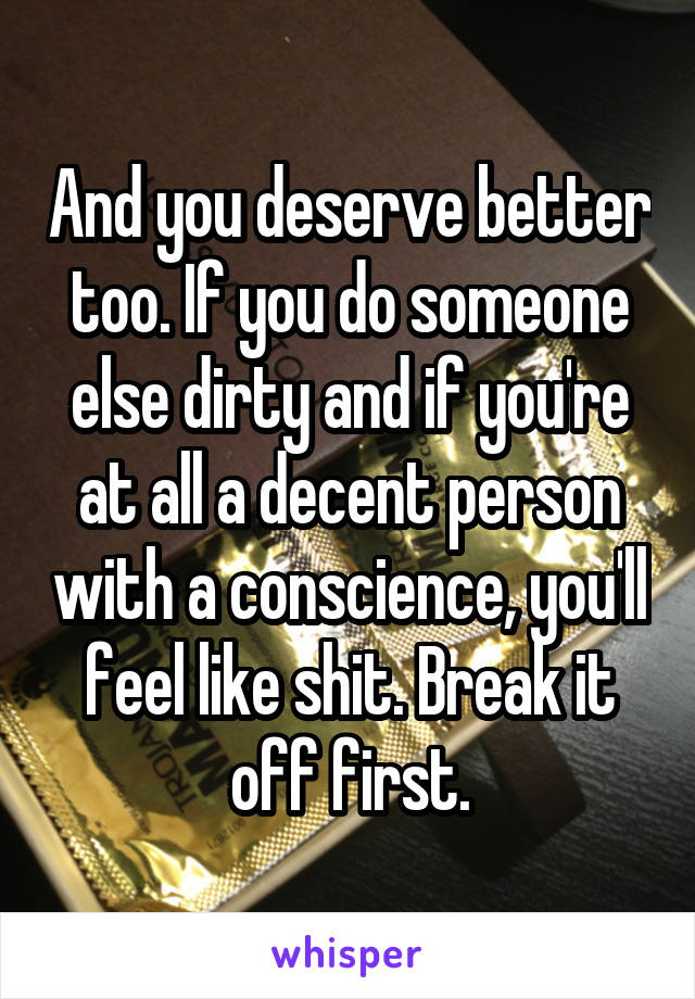 And you deserve better too. If you do someone else dirty and if you're at all a decent person with a conscience, you'll feel like shit. Break it off first.