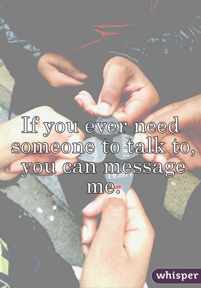 If you ever need someone to talk to, you can message me.