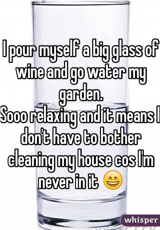 I pour myself a big glass of wine and go water my garden. 
Sooo relaxing and it means I don't have to bother cleaning my house cos I'm never in it 😄