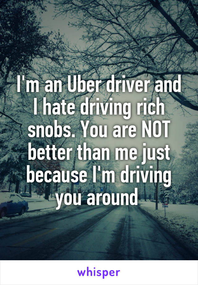 I'm an Uber driver and I hate driving rich snobs. You are NOT better than me just because I'm driving you around 