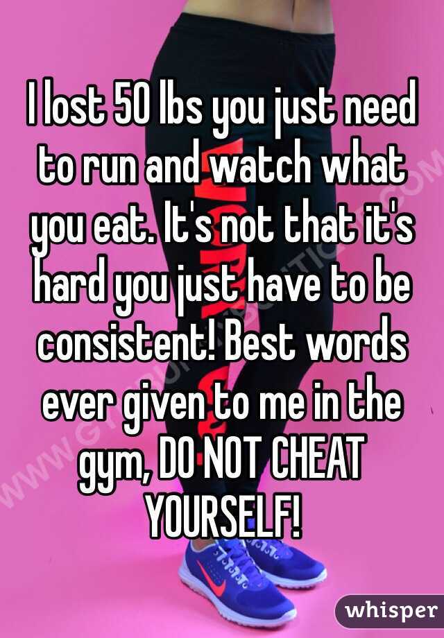 I lost 50 lbs you just need to run and watch what you eat. It's not that it's hard you just have to be consistent! Best words ever given to me in the gym, DO NOT CHEAT YOURSELF! 