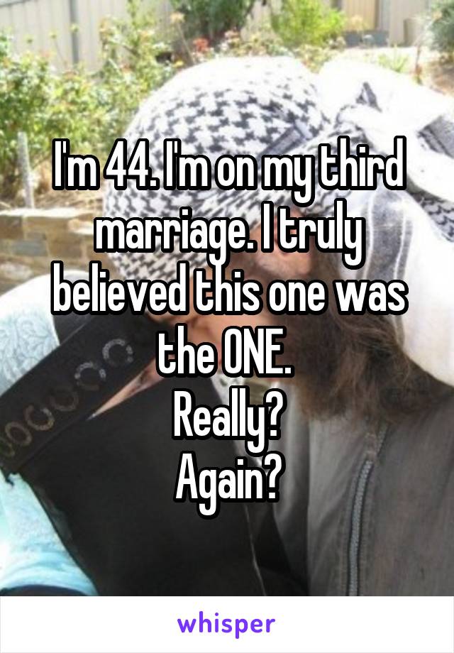 I'm 44. I'm on my third marriage. I truly believed this one was the ONE. 
Really?
Again?
