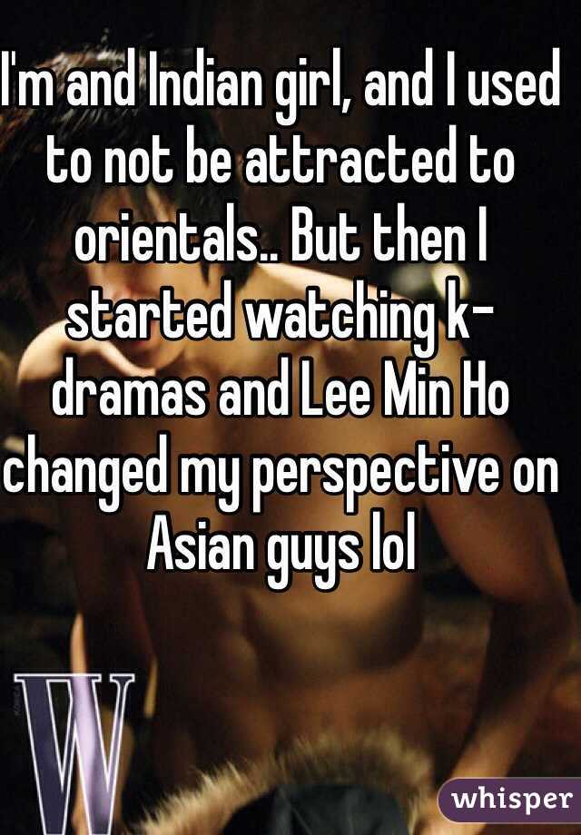 I'm and Indian girl, and I used to not be attracted to orientals.. But then I started watching k-dramas and Lee Min Ho changed my perspective on Asian guys lol