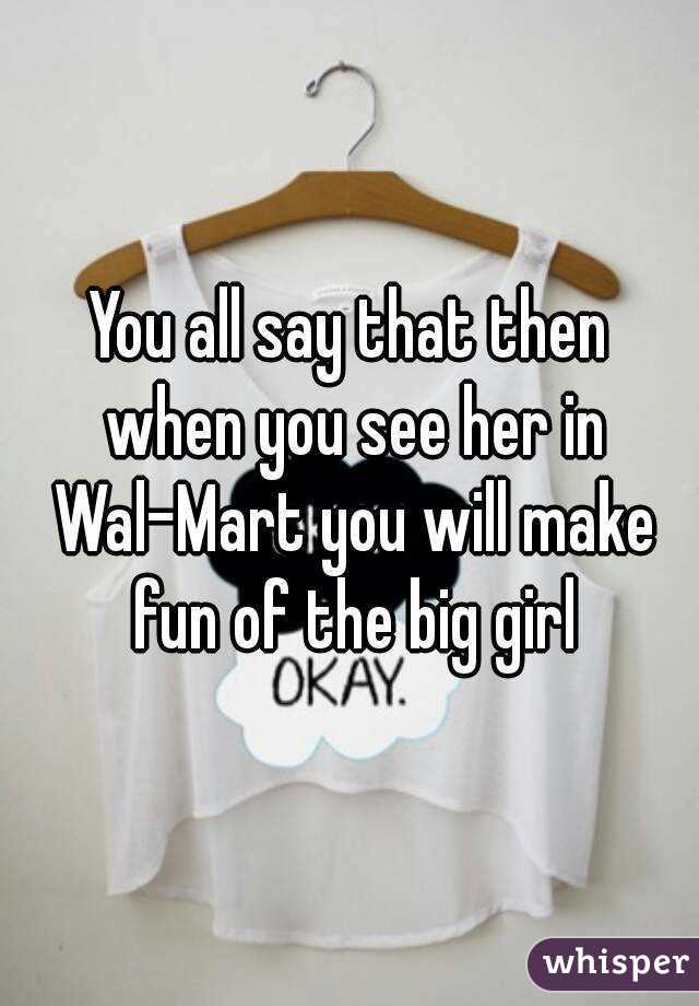 You all say that then when you see her in Wal-Mart you will make fun of the big girl