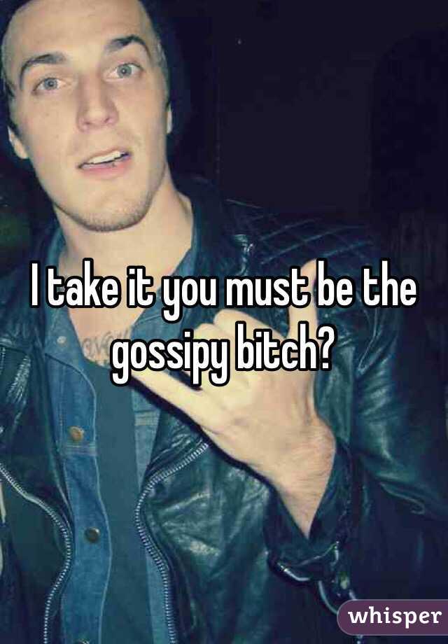 I take it you must be the gossipy bitch?