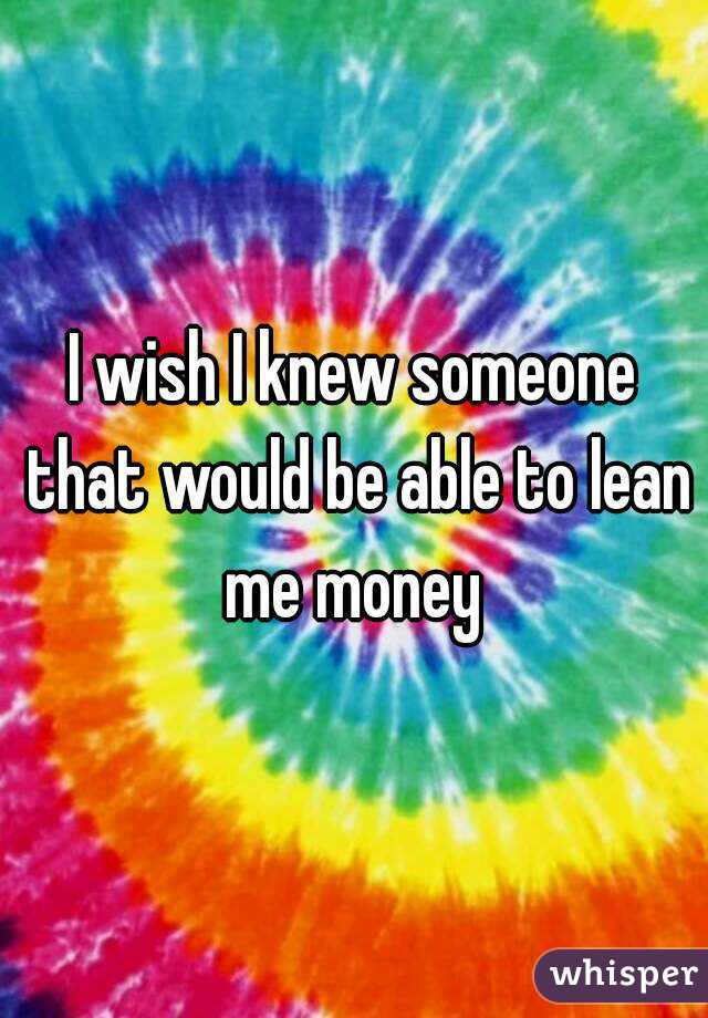 I wish I knew someone that would be able to lean me money 