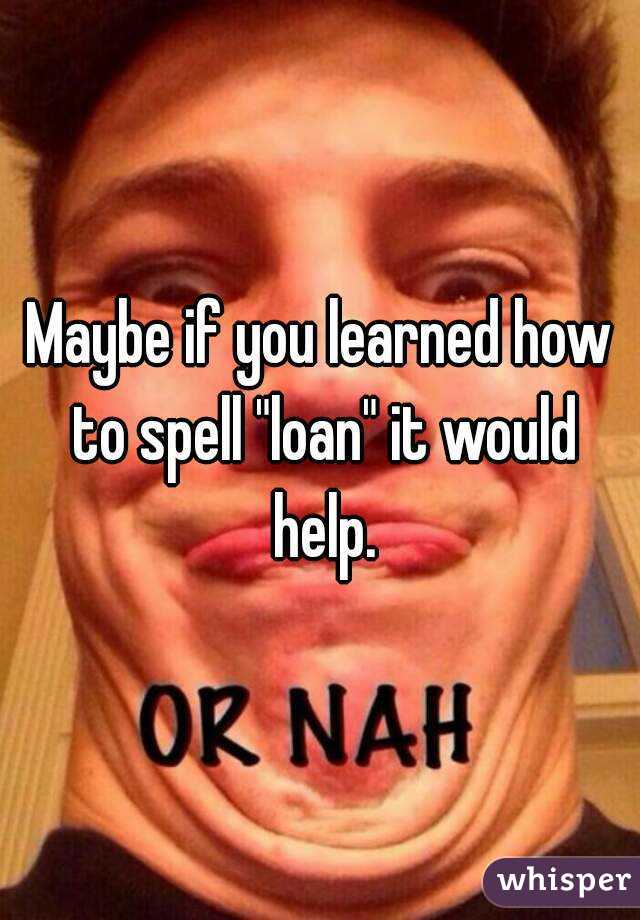 Maybe if you learned how to spell "loan" it would help.