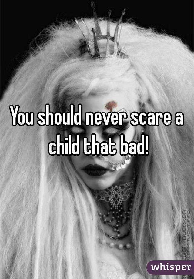 You should never scare a child that bad!