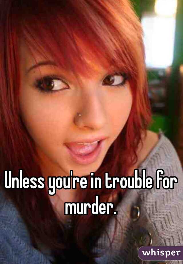 Unless you're in trouble for murder.