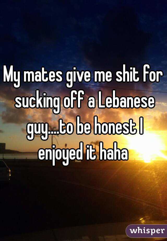 My mates give me shit for sucking off a Lebanese guy....to be honest I enjoyed it haha 