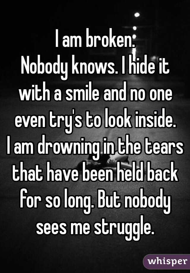 I am broken.
Nobody knows. I hide it with a smile and no one even try's to look inside.
I am drowning in the tears that have been held back for so long. But nobody sees me struggle.
