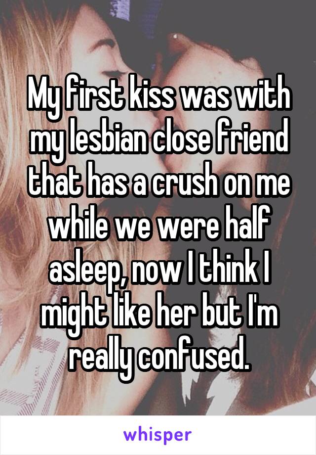 My first kiss was with my lesbian close friend that has a crush on me while we were half asleep, now I think I might like her but I'm really confused.