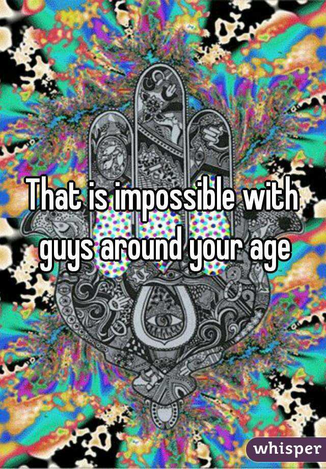 That is impossible with guys around your age