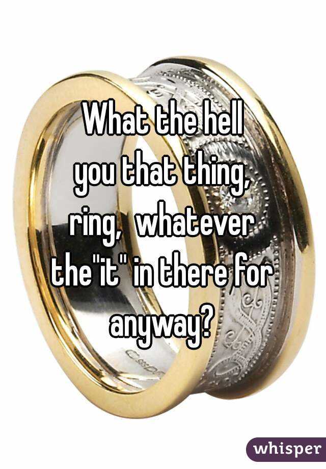 What the hell
you that thing,
ring,  whatever
the"it" in there for
anyway?
