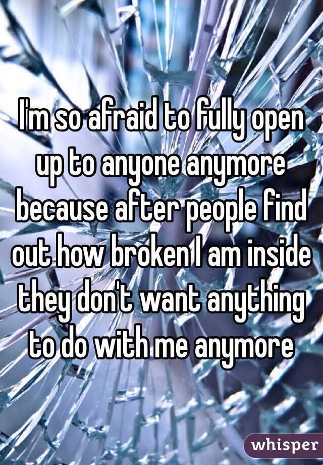 I'm so afraid to fully open up to anyone anymore because after people find out how broken I am inside they don't want anything to do with me anymore 