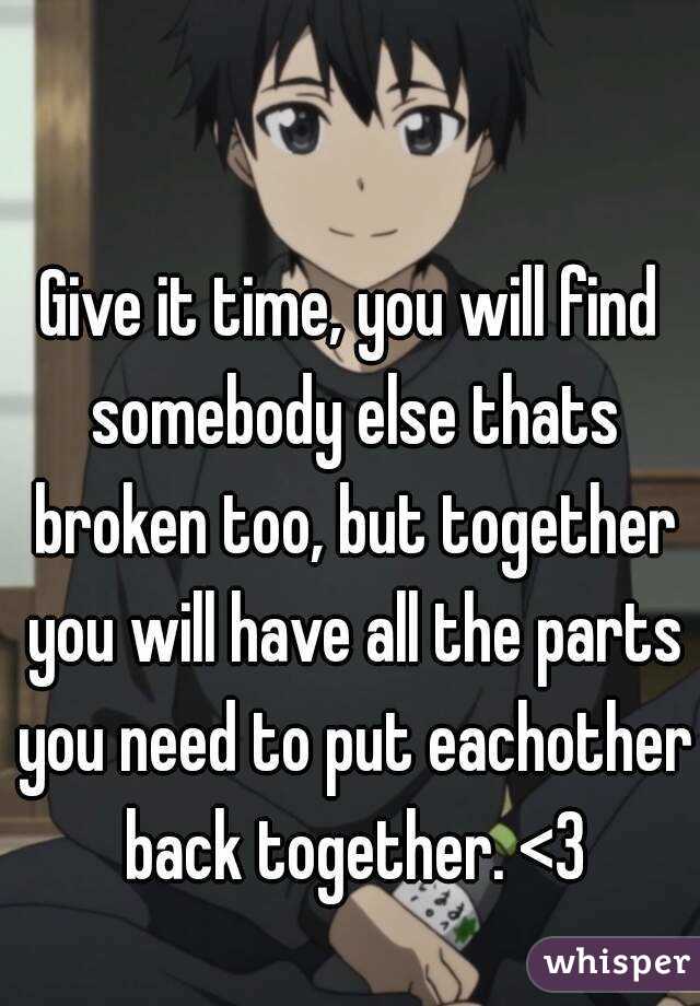 Give it time, you will find somebody else thats broken too, but together you will have all the parts you need to put eachother back together. <3