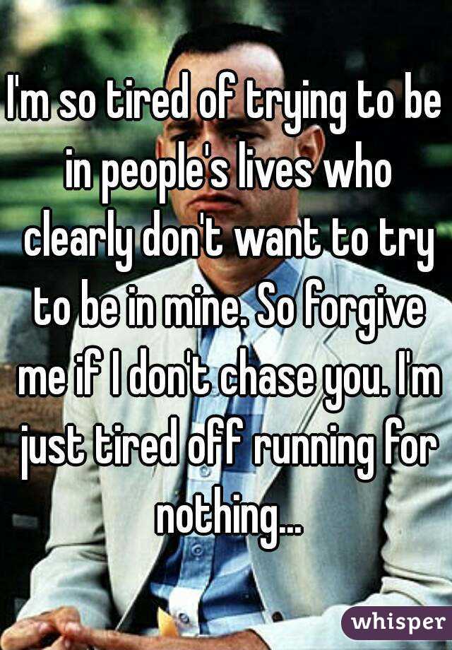 I'm so tired of trying to be in people's lives who clearly don't want to try to be in mine. So forgive me if I don't chase you. I'm just tired off running for nothing...