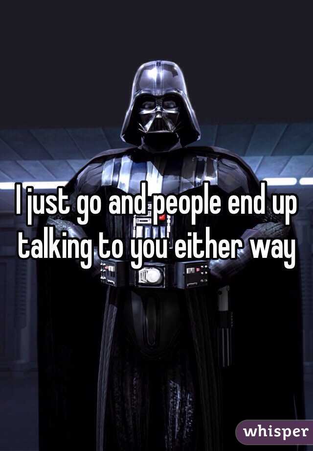 I just go and people end up talking to you either way