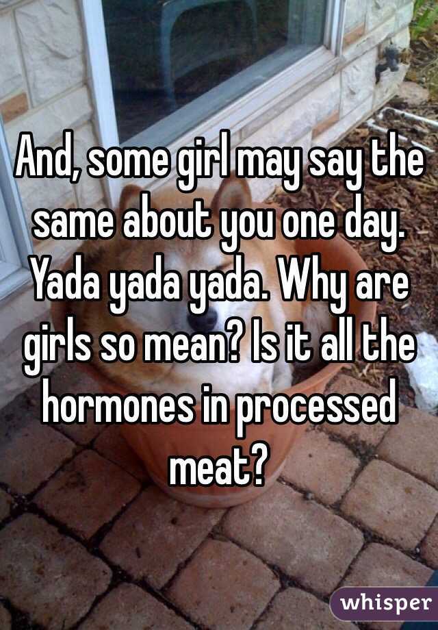 And, some girl may say the same about you one day. Yada yada yada. Why are girls so mean? Is it all the hormones in processed meat?