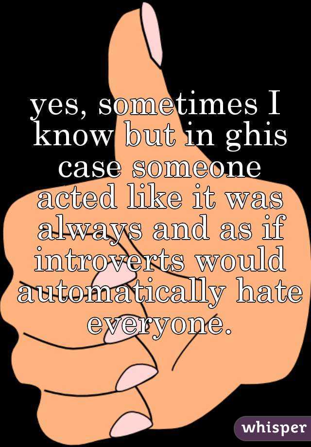 yes, sometimes I know but in ghis case someone acted like it was always and as if introverts would automatically hate everyone.