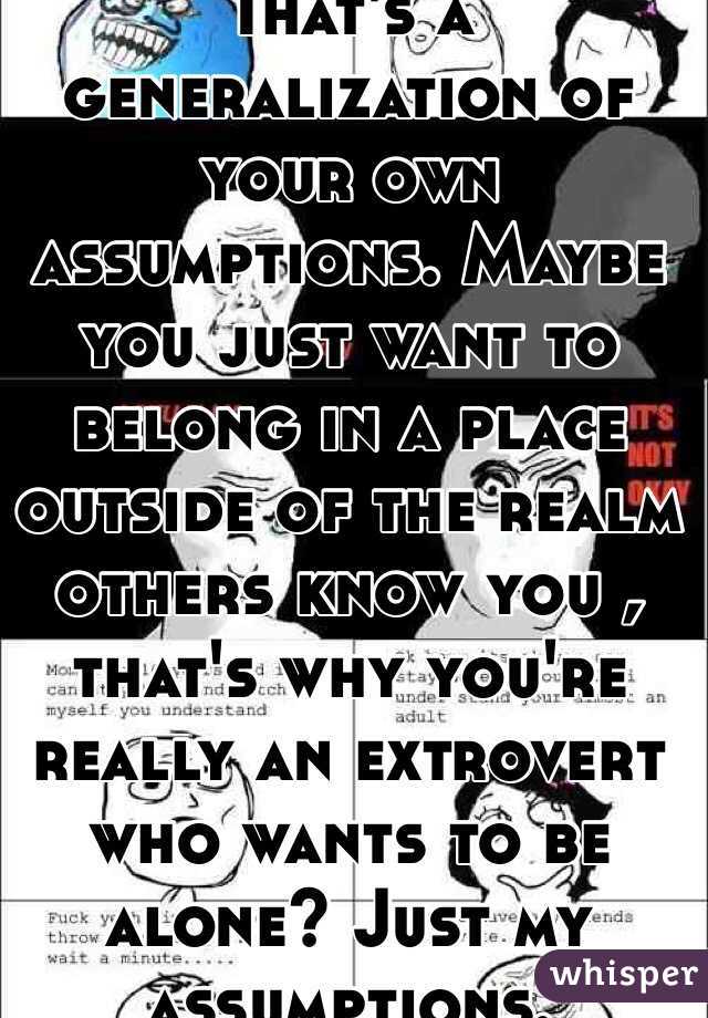 That's a generalization of your own assumptions. Maybe you just want to belong in a place outside of the realm others know you , that's why you're really an extrovert who wants to be alone? Just my assumptions.