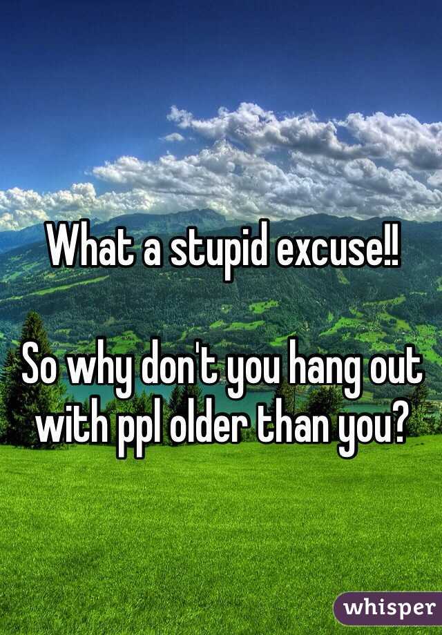 What a stupid excuse!!

So why don't you hang out with ppl older than you?