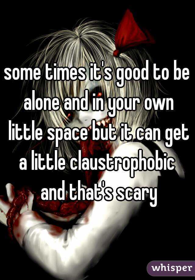 some times it's good to be alone and in your own little space but it can get a little claustrophobic  and that's scary