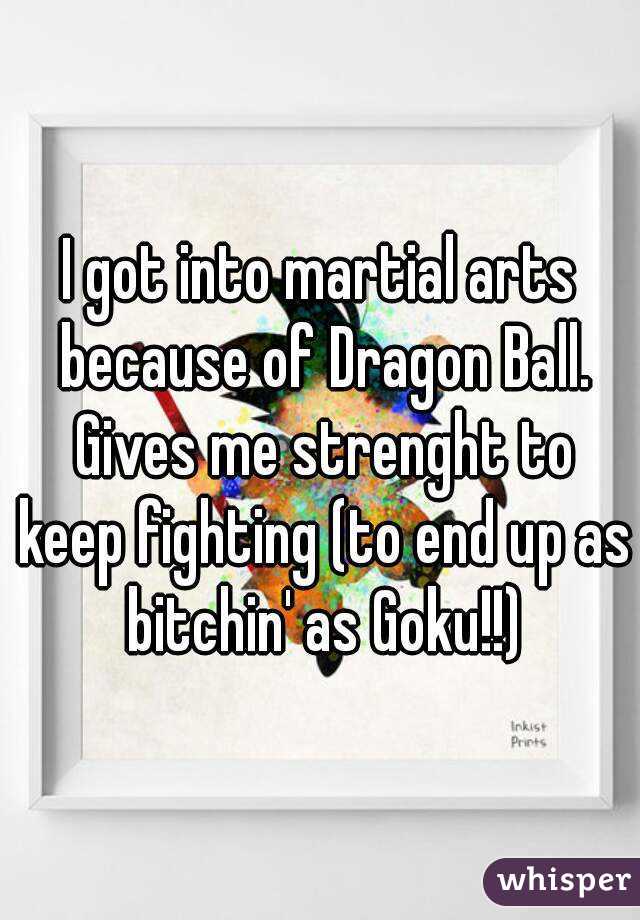 I got into martial arts because of Dragon Ball. Gives me strenght to keep fighting (to end up as bitchin' as Goku!!)