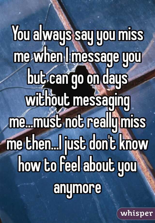 You always say you miss me when I message you but can go on days without messaging me...must not really miss me then...I just don't know how to feel about you anymore